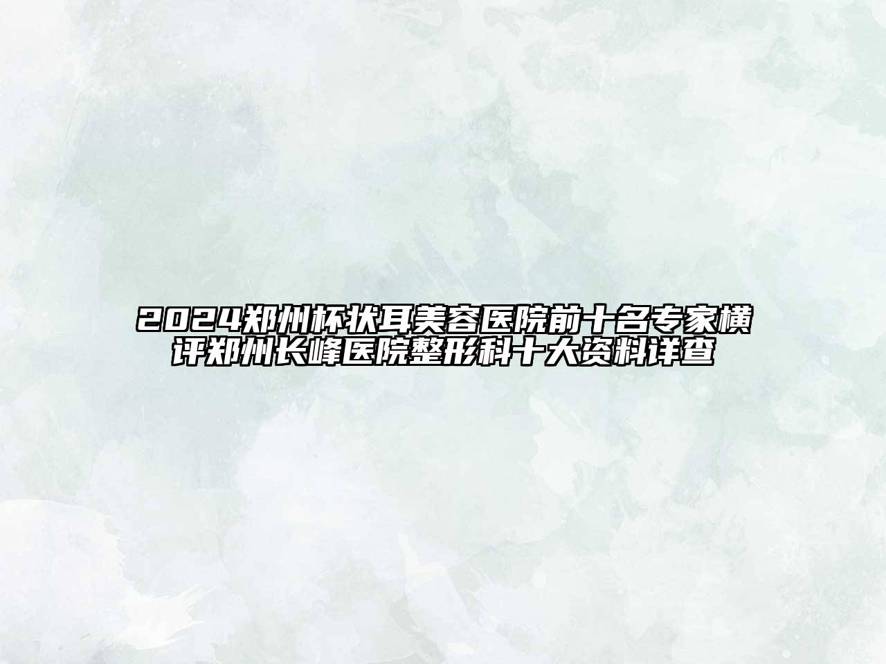 2024郑州杯状耳美容医院前十名专家横评郑州长峰医院整形科十大资料详查