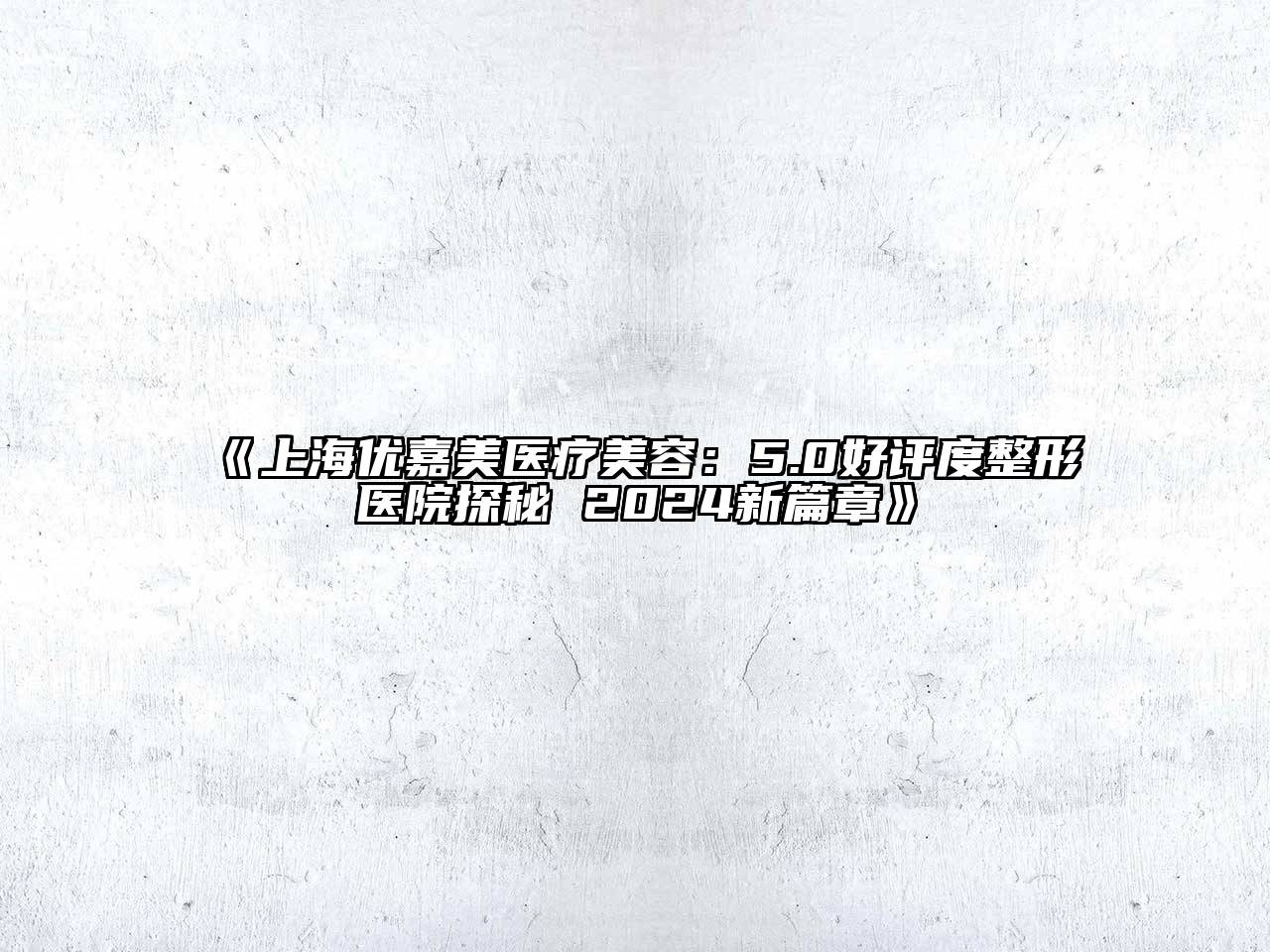 上海优嘉美医疗美容：5.0好评度整形医院探秘 2024新篇章