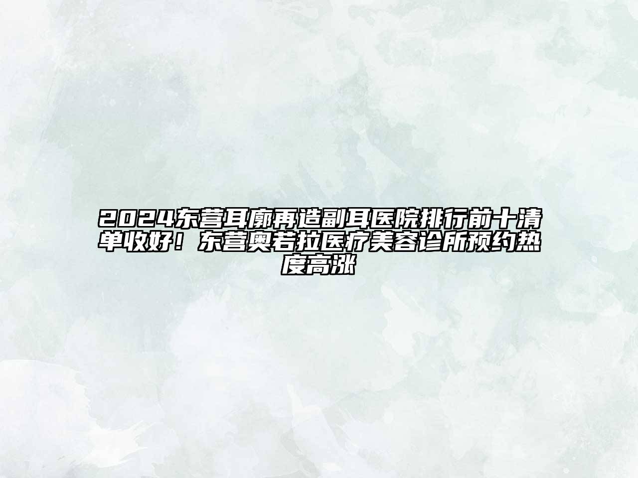 2024东营耳廓再造副耳医院排行前十清单收好！东营奥若拉医疗美容诊所预约热度高涨
