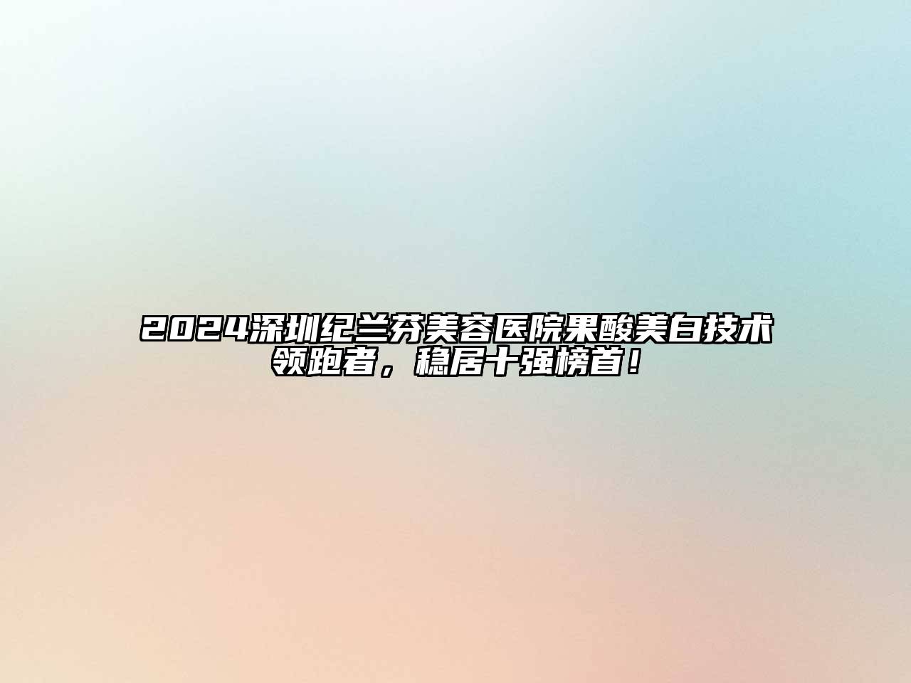 2024深圳纪兰芬美容医院果酸美白技术领跑者，稳居十强榜首！