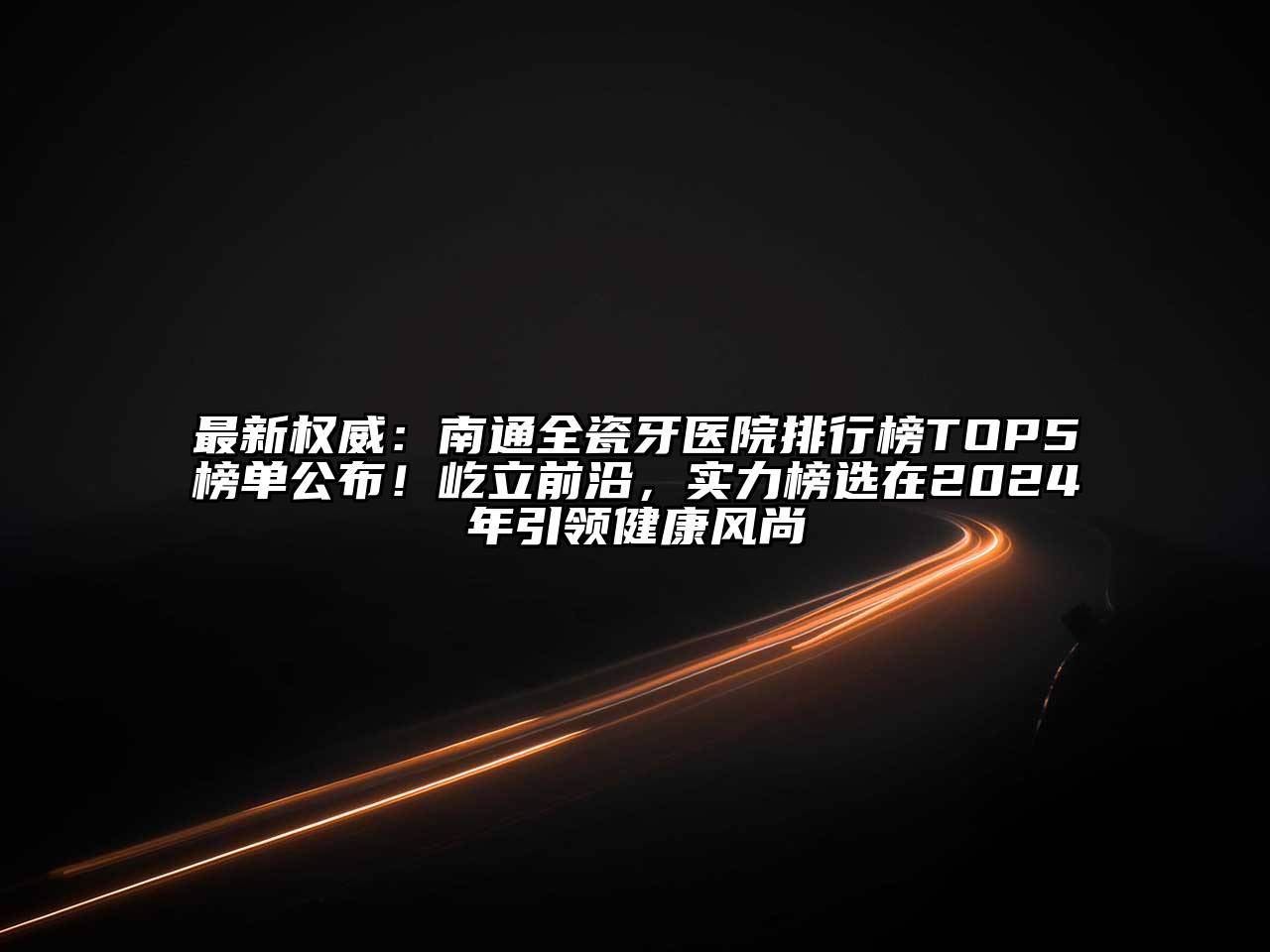 最新权威：南通全瓷牙医院排行榜TOP5榜单公布！屹立前沿，实力榜选在2024年引领健康风尚