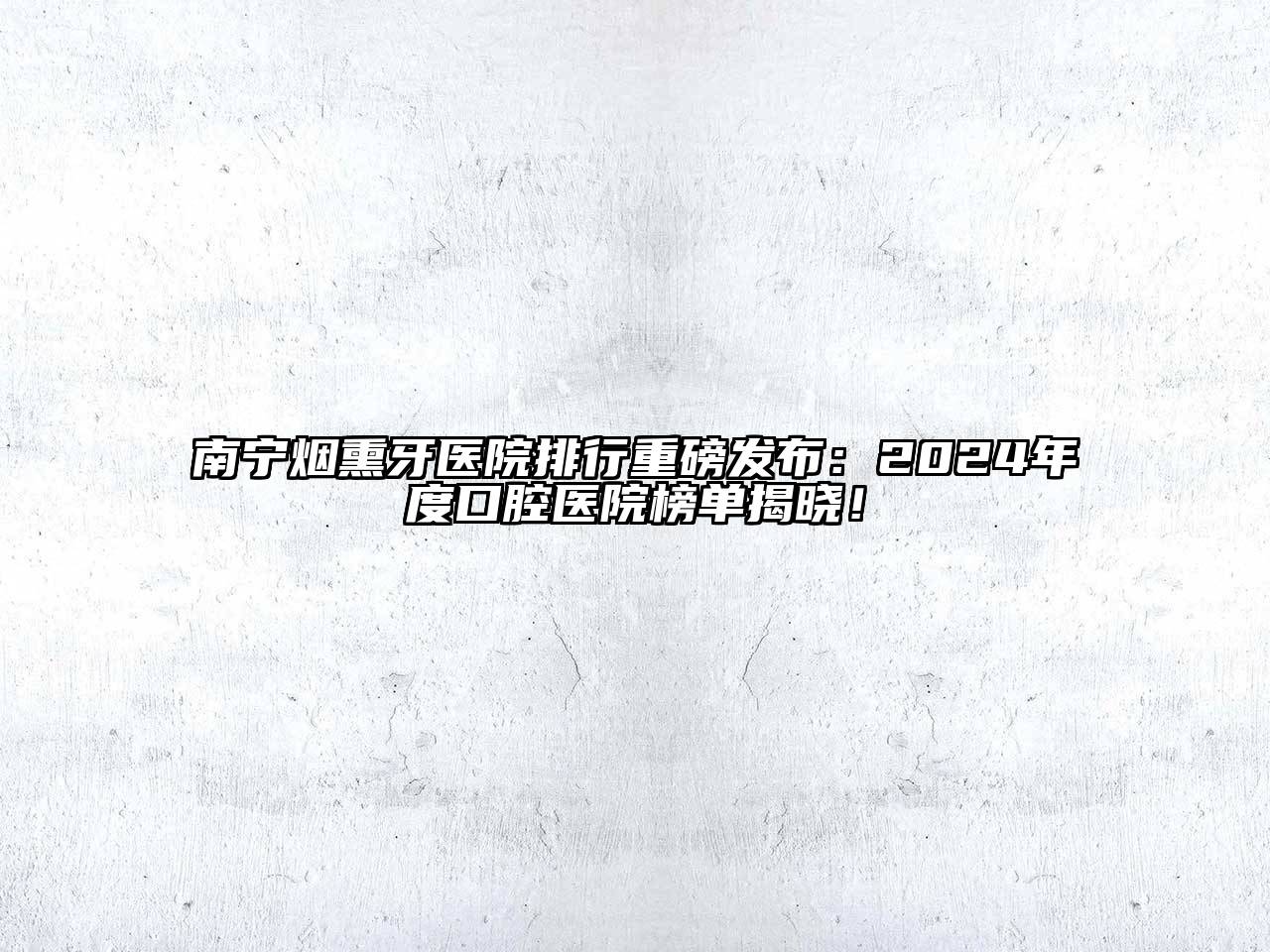南宁烟熏牙医院排行重磅发布：2024年度口腔医院榜单揭晓！