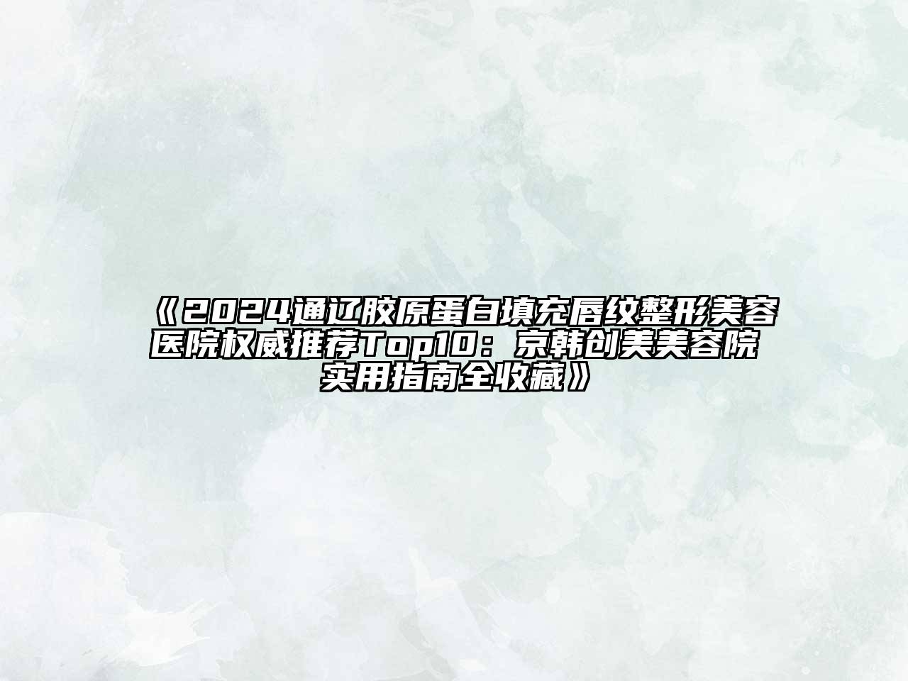 2024通辽胶原蛋白填充唇纹整形美容医院权威推荐Top10：京韩创美美容院实用指南全收藏
