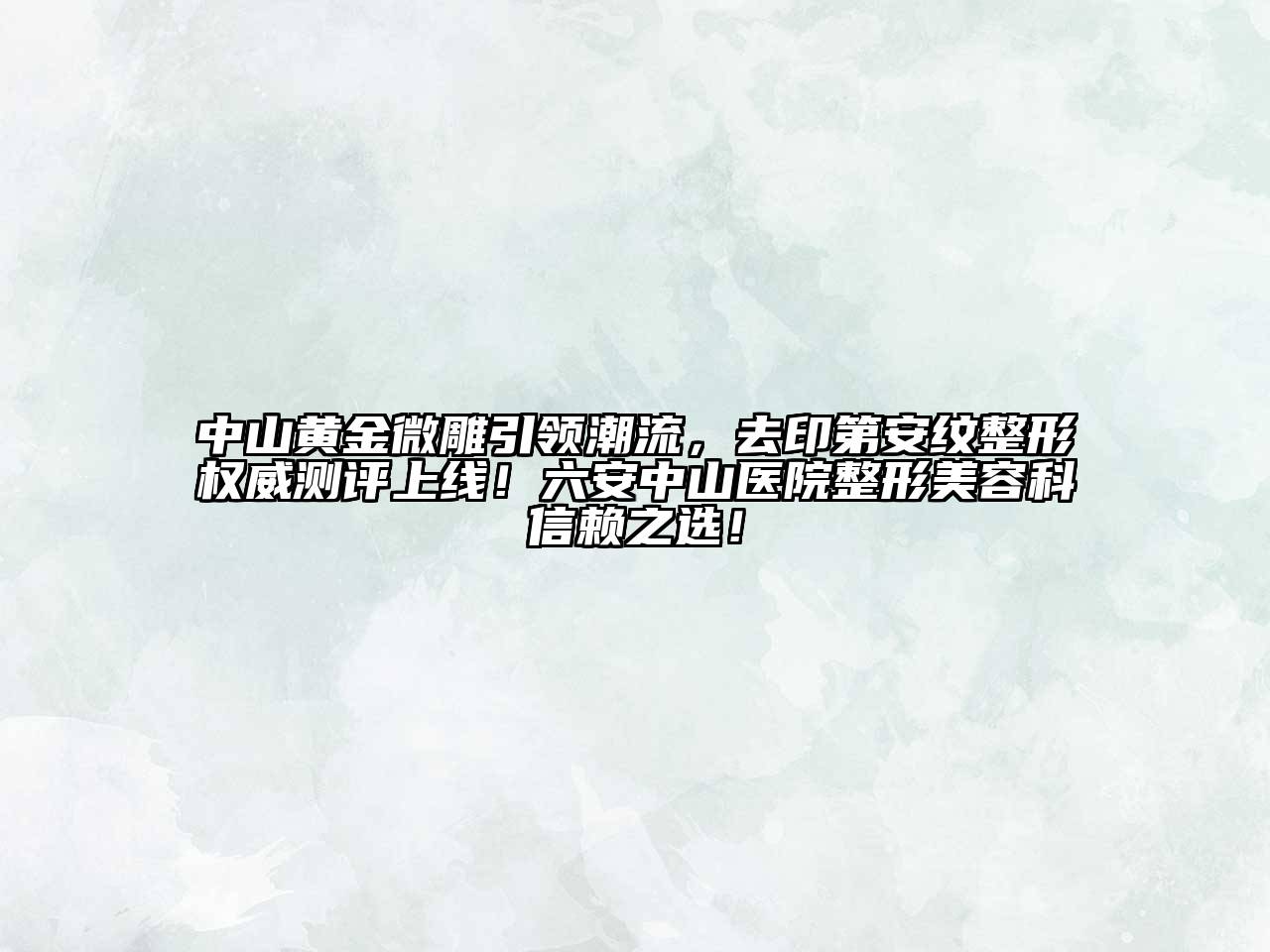 中山黄金微雕引领潮流，去印第安纹整形权威测评上线！六安中山医院整形美容科信赖之选！