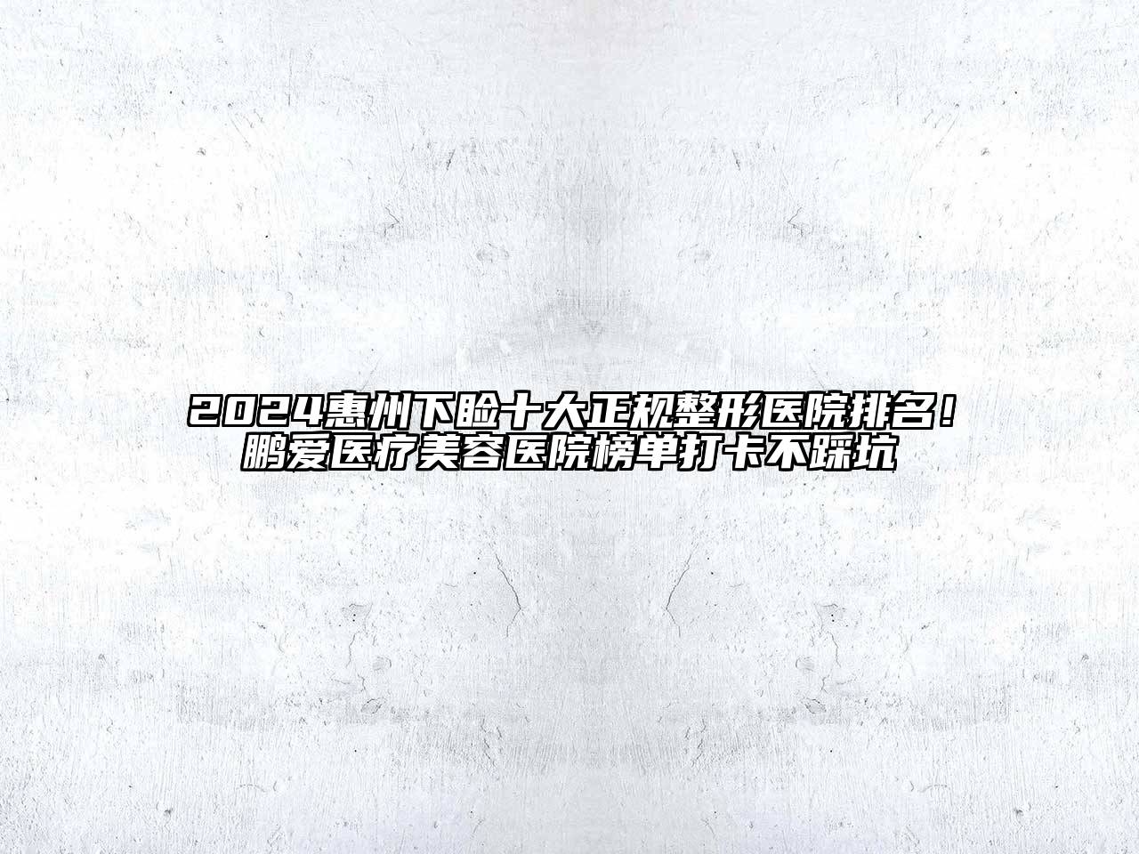 2024惠州下睑十大正规整形医院排名！鹏爱医疗美容医院榜单打卡不踩坑