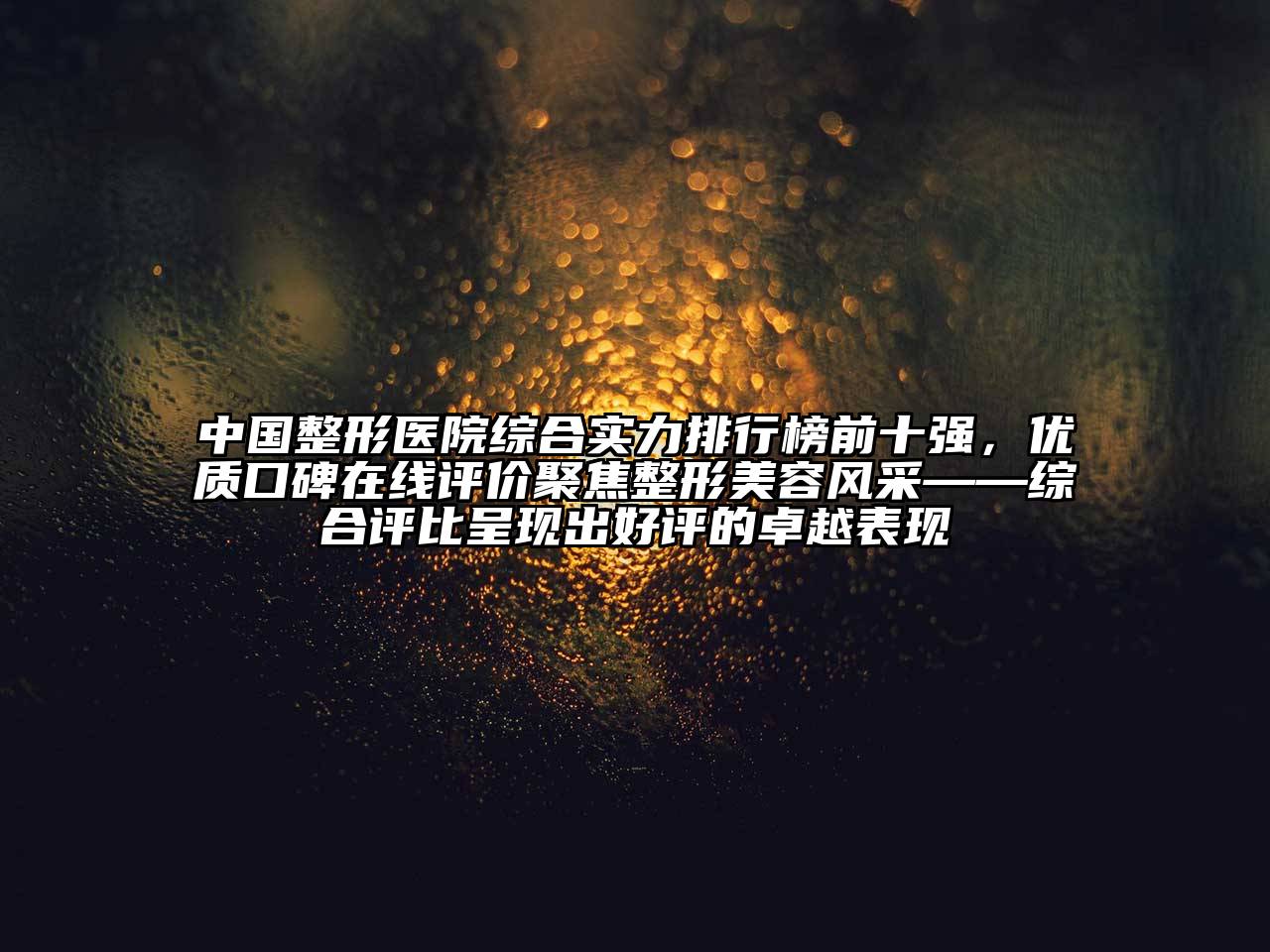 中国整形医院综合实力排行榜前十强，优质口碑在线评价聚焦整形美容风采——综合评比呈现出好评的卓越表现