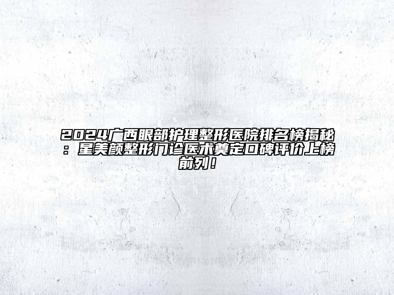 2024广西眼部护理整形医院排名榜揭秘：星美颜整形门诊医术奠定口碑评价上榜前列！