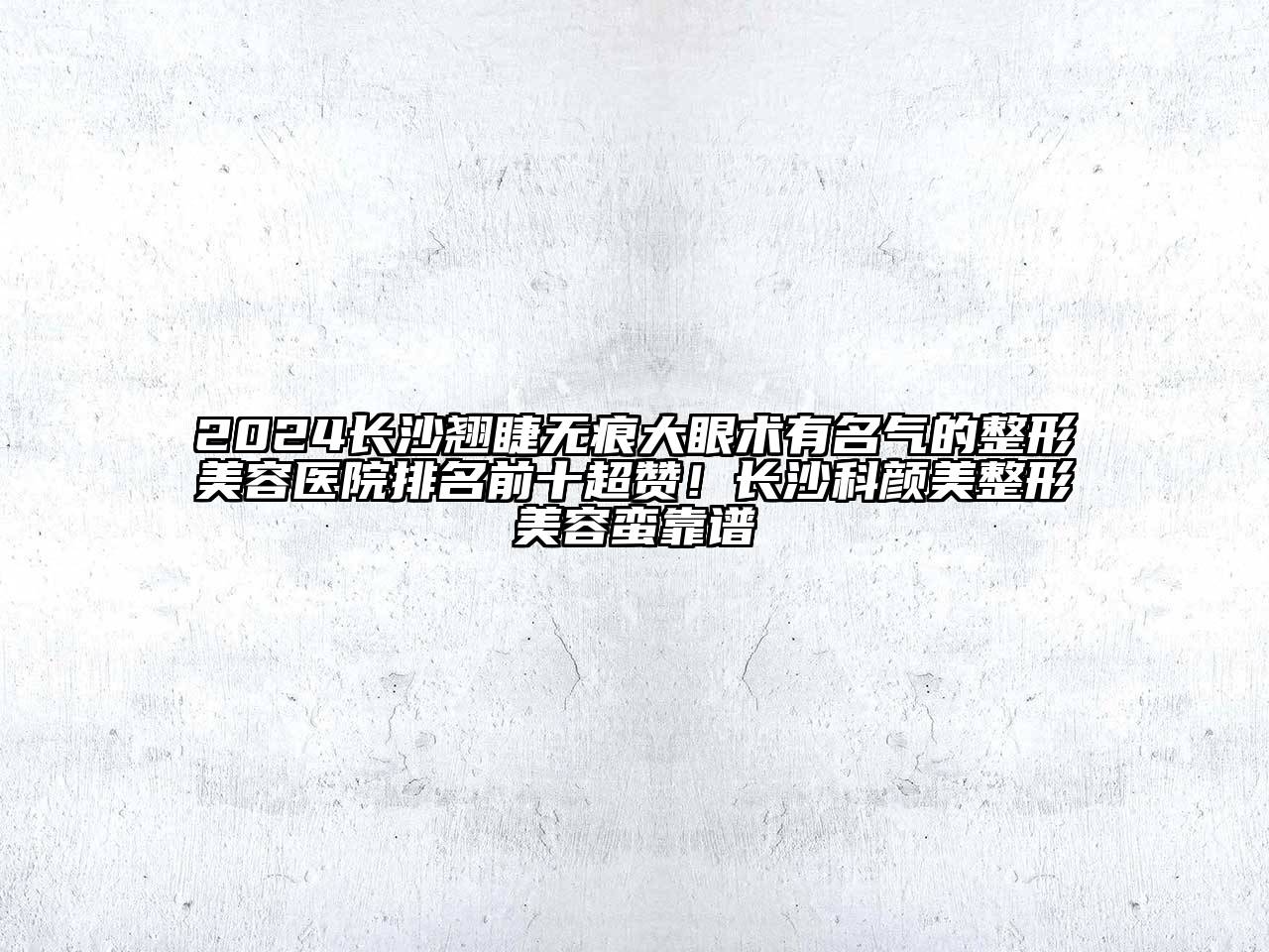 2024长沙翘睫无痕大眼术有名气的整形美容医院排名前十超赞！长沙科颜美整形美容蛮靠谱