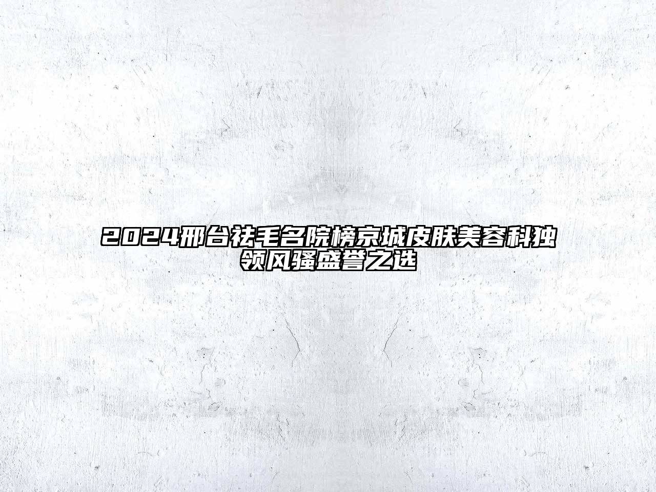 2024邢台祛毛名院榜京城皮肤美容科独领风骚盛誉之选