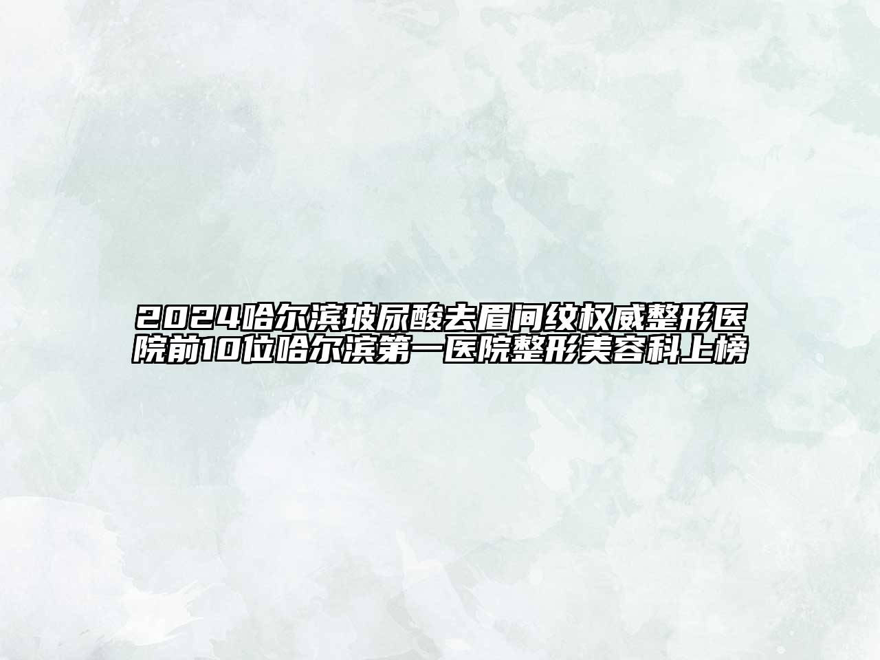 2024哈尔滨玻尿酸去眉间纹权威整形医院前10位哈尔滨第一医院整形美容科上榜