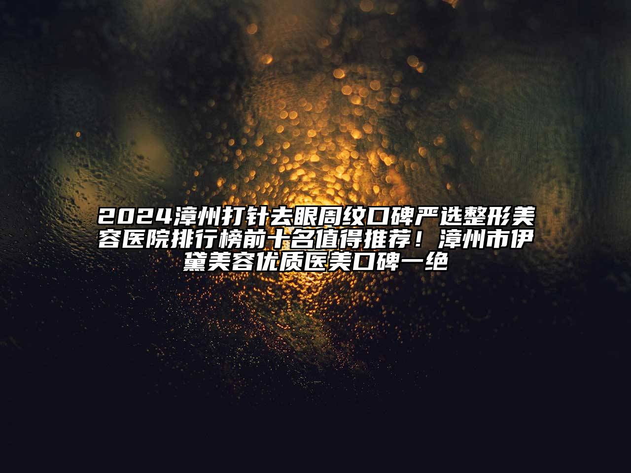 2024漳州打针去眼周纹口碑严选整形美容医院排行榜前十名值得推荐！漳州市伊黛美容优质医美口碑一绝