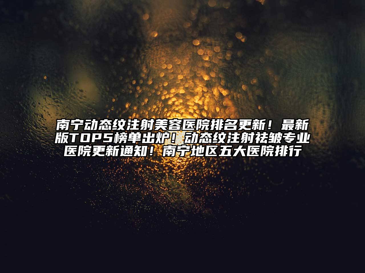 南宁动态纹注射美容医院排名更新！最新版TOP5榜单出炉！动态纹注射祛皱专业医院更新通知！南宁地区五大医院排行