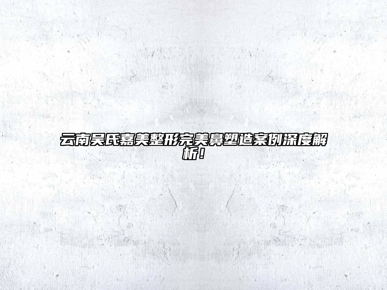 云南吴氏嘉美整形完美鼻塑造案例深度解析！
