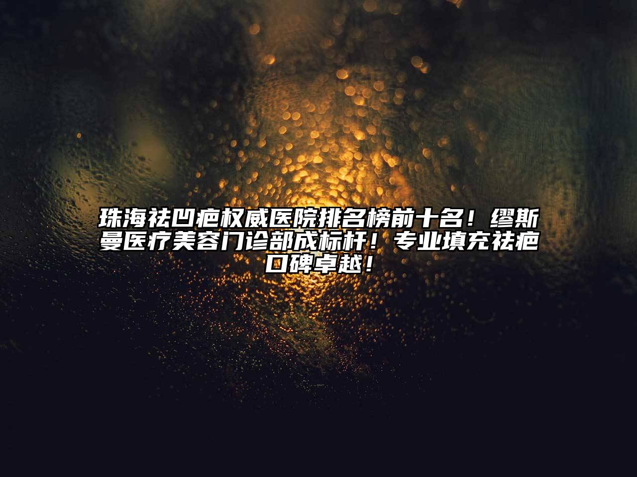 珠海祛凹疤权威医院排名榜前十名！缪斯曼医疗美容门诊部成标杆！专业填充祛疤口碑卓越！