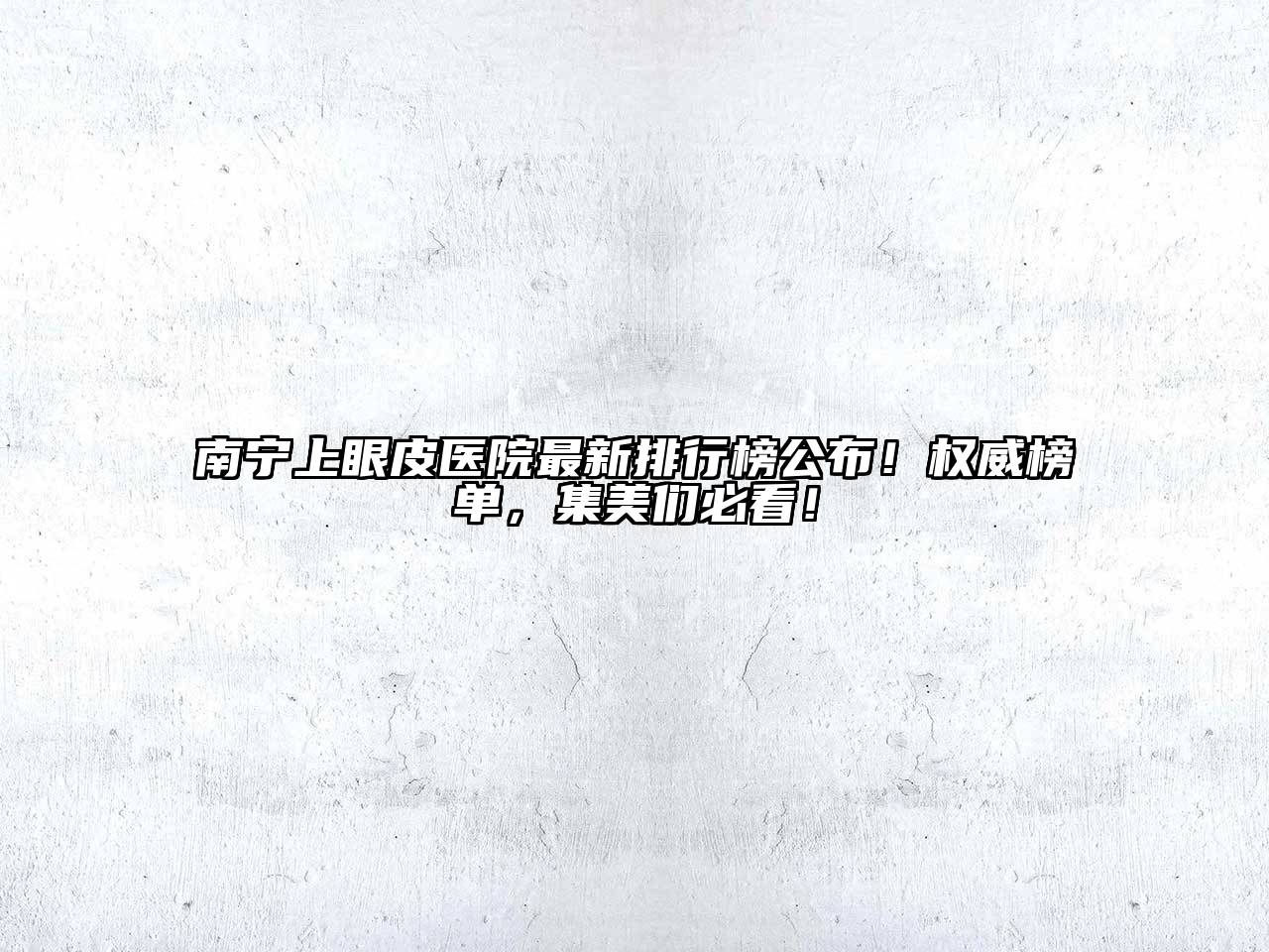 南宁上眼皮医院最新排行榜公布！权威榜单，集美们必看！