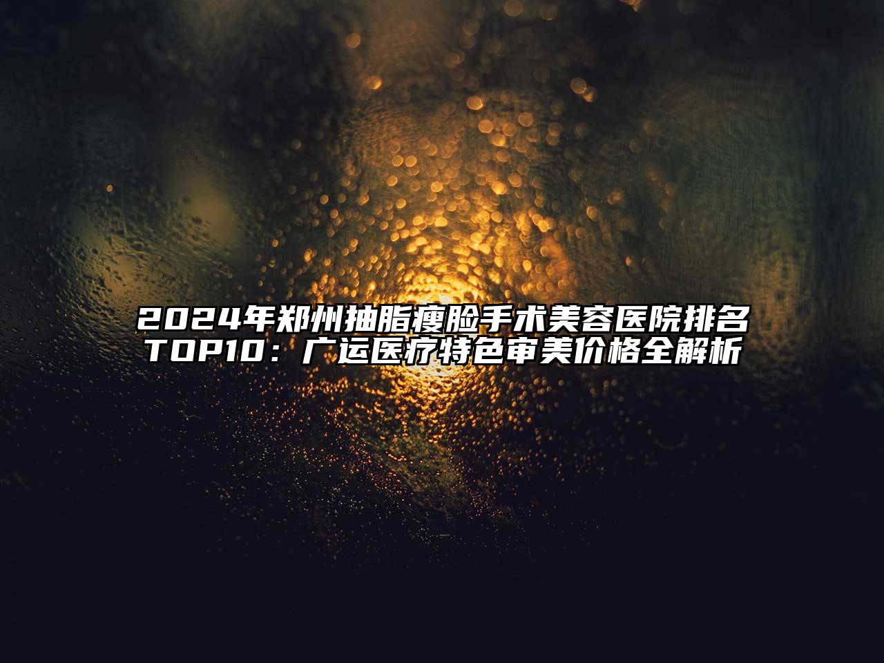 2024年郑州抽脂瘦脸手术美容医院排名TOP10：广运医疗特色审美价格全解析