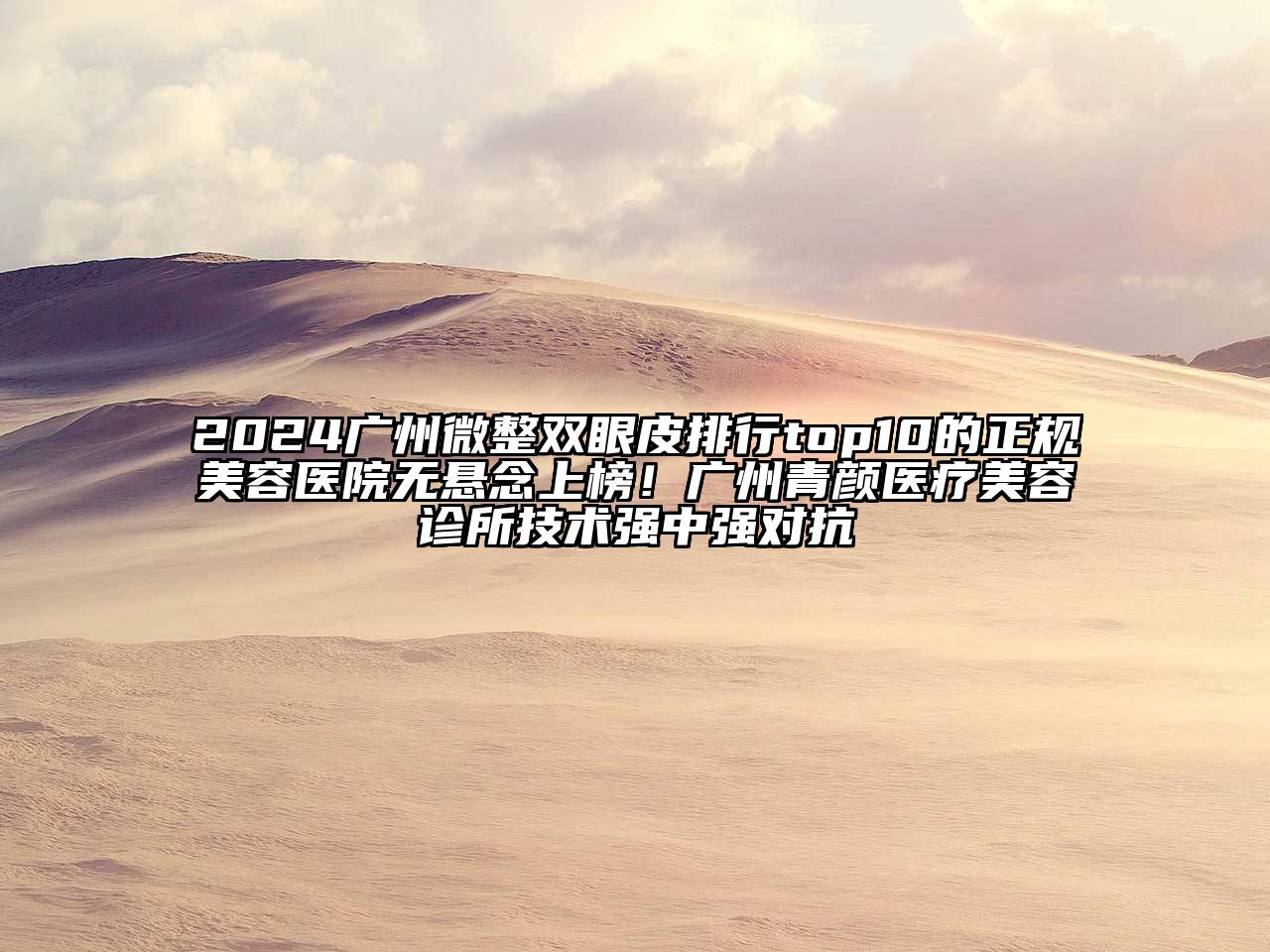2024广州微整双眼皮排行top10的正规美容医院无悬念上榜！广州青颜医疗美容诊所技术强中强对抗