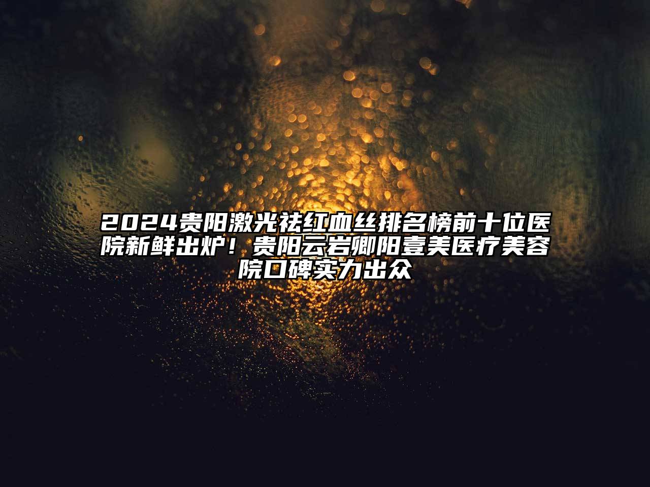 2024贵阳激光祛红血丝排名榜前十位医院新鲜出炉！贵阳云岩卿阳壹美医疗美容院口碑实力出众