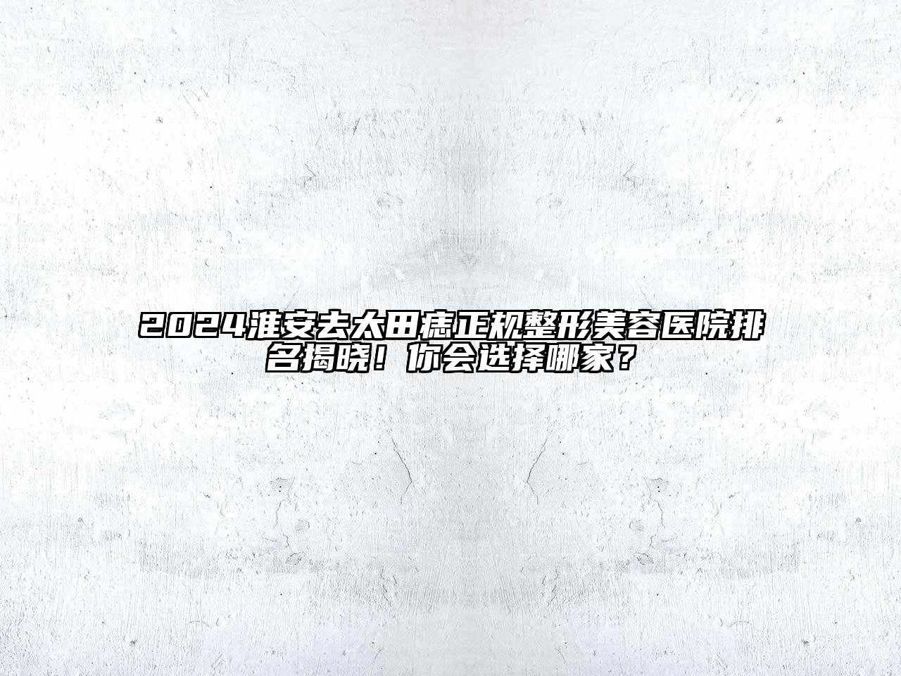2024淮安去太田痣正规整形美容医院排名揭晓！你会选择哪家？