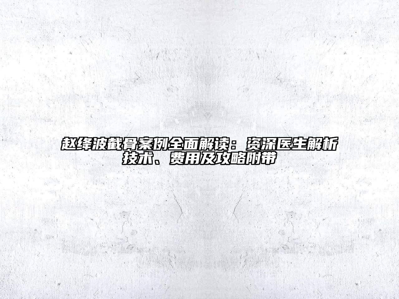 赵绛波截骨案例全面解读：资深医生解析技术、费用及攻略附带
