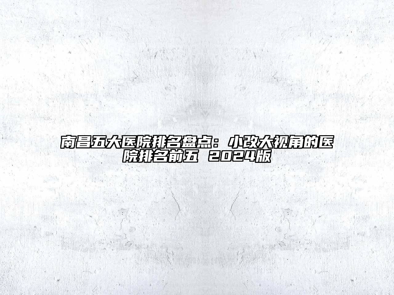 南昌五大医院排名盘点：小改大视角的医院排名前五 2024版
