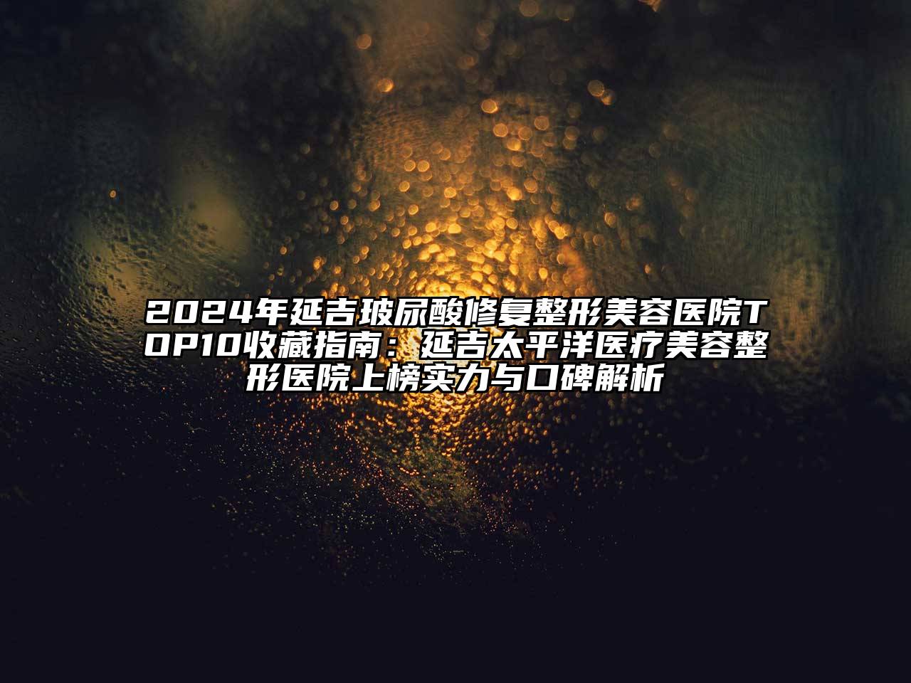 2024年延吉玻尿酸修复整形美容医院TOP10收藏指南：延吉太平洋医疗美容整形医院上榜实力与口碑解析