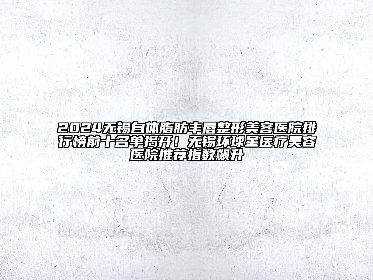2024无锡自体脂肪丰唇整形美容医院排行榜前十名单揭开！无锡环球星医疗美容医院推荐指数飙升