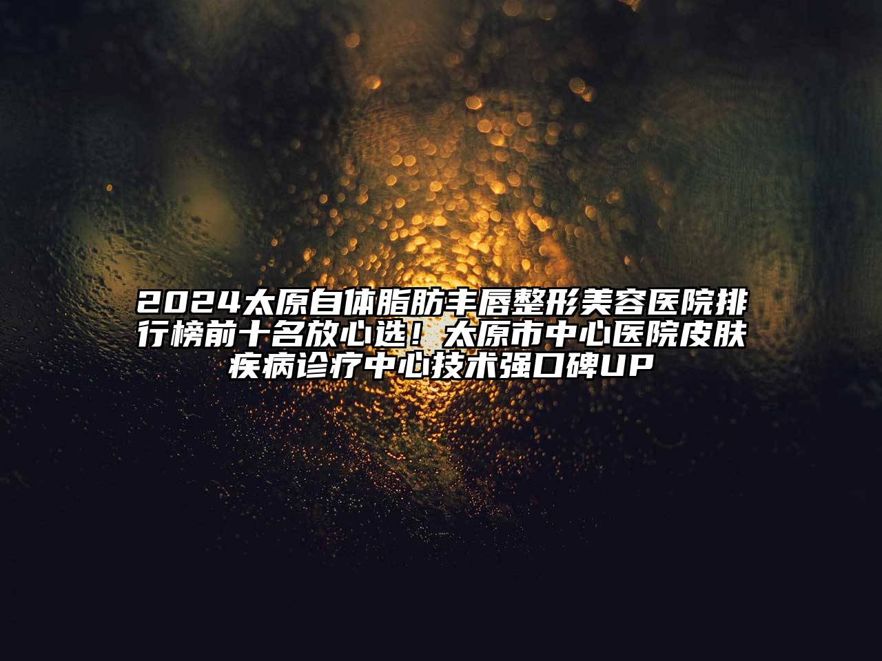 2024太原自体脂肪丰唇整形美容医院排行榜前十名放心选！太原市中心医院皮肤疾病诊疗中心技术强口碑UP