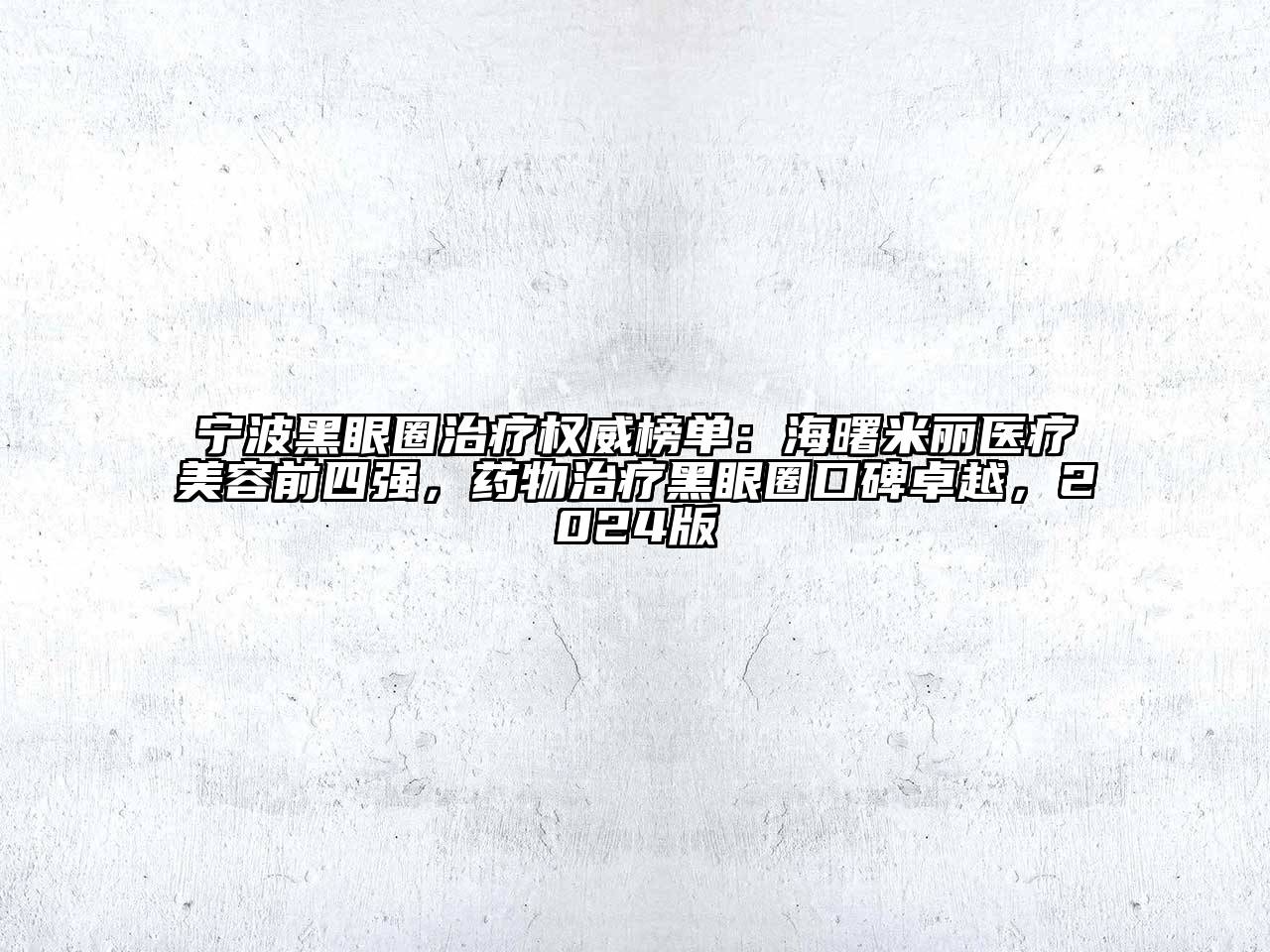 宁波黑眼圈治疗权威榜单：海曙米丽医疗美容前四强，药物治疗黑眼圈口碑卓越，2024版
