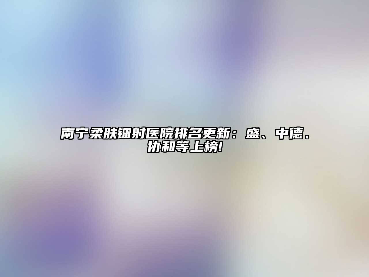 南宁柔肤镭射医院排名更新：盛、中德、协和等上榜!