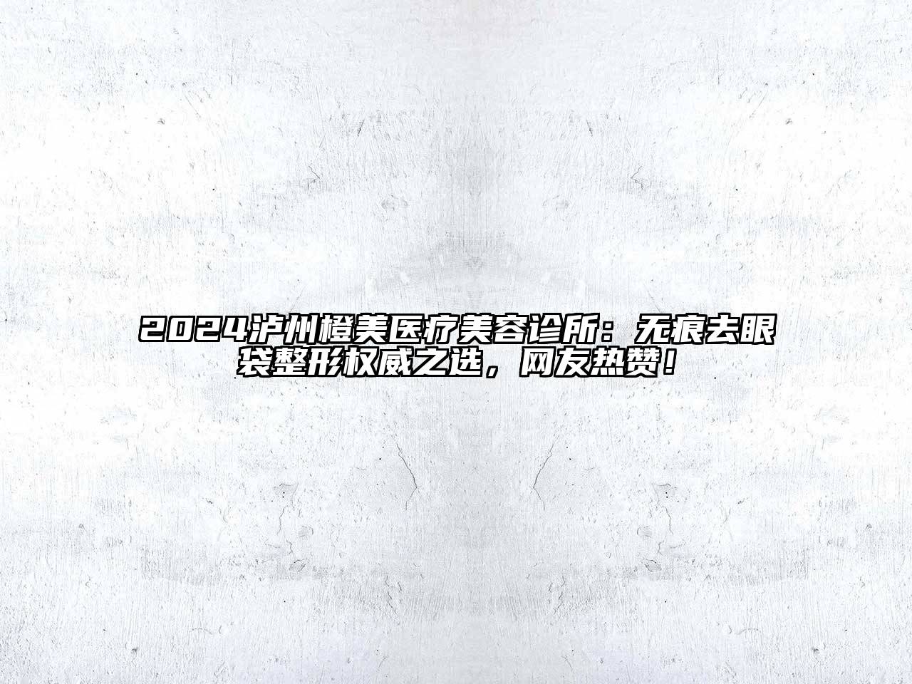 2024泸州橙美医疗美容诊所：无痕去眼袋整形权威之选，网友热赞！