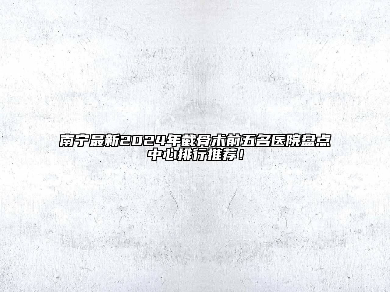 南宁最新2024年截骨术前五名医院盘点中心排行推荐！
