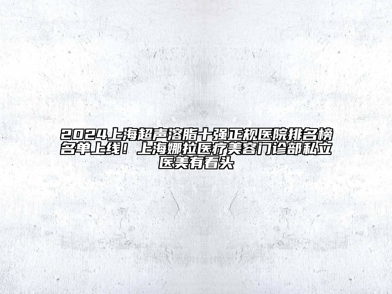 2024上海超声溶脂十强正规医院排名榜名单上线！上海娜拉医疗美容门诊部私立医美有看头