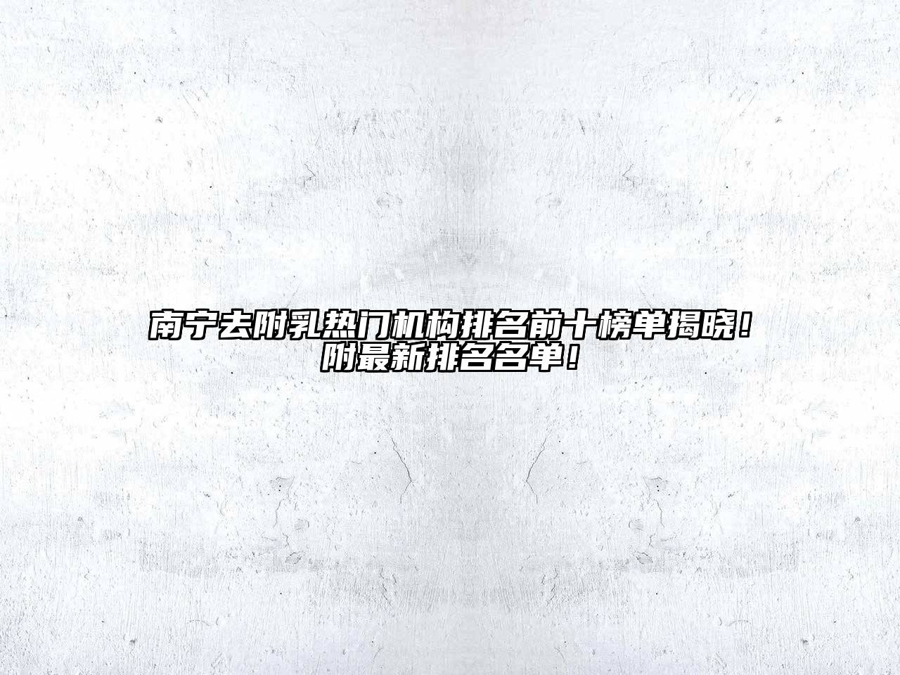 南宁去附乳热门机构排名前十榜单揭晓！附最新排名名单！