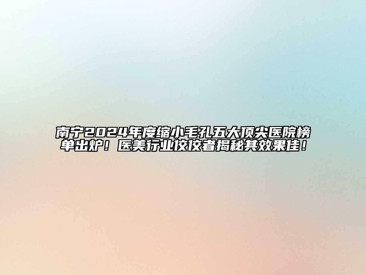南宁2024年度缩小毛孔五大顶尖医院榜单出炉！医美行业佼佼者揭秘其效果佳！