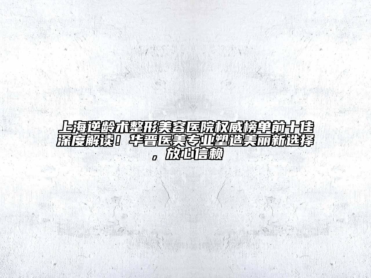 上海逆龄术整形美容医院权威榜单前十佳深度解读！华晋医美专业塑造美丽新选择，放心信赖