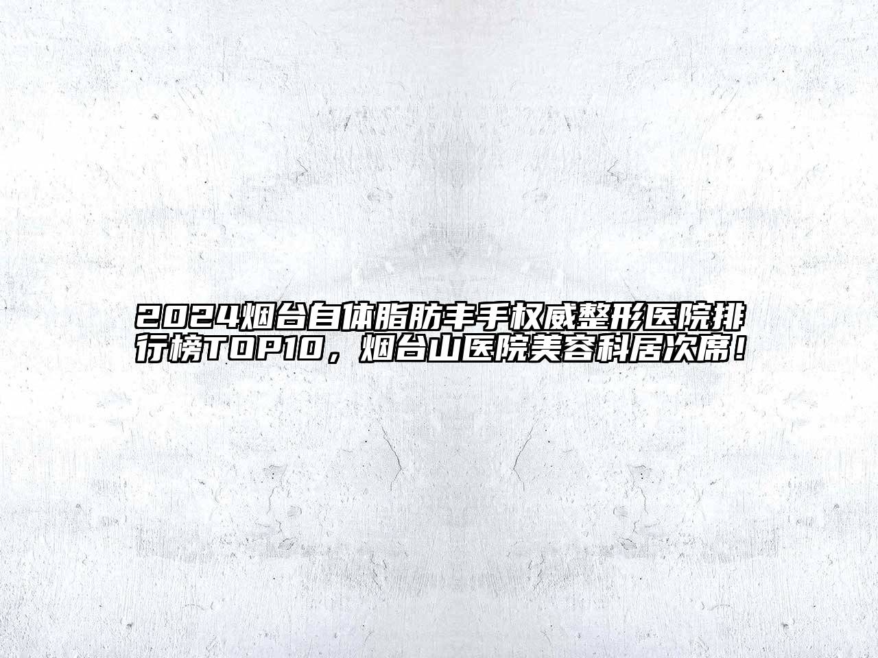 2024烟台自体脂肪丰手权威整形医院排行榜TOP10，烟台山医院美容科居次席！