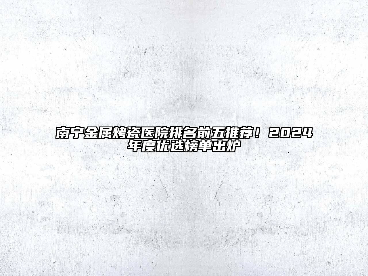 南宁金属烤瓷医院排名前五推荐！2024年度优选榜单出炉