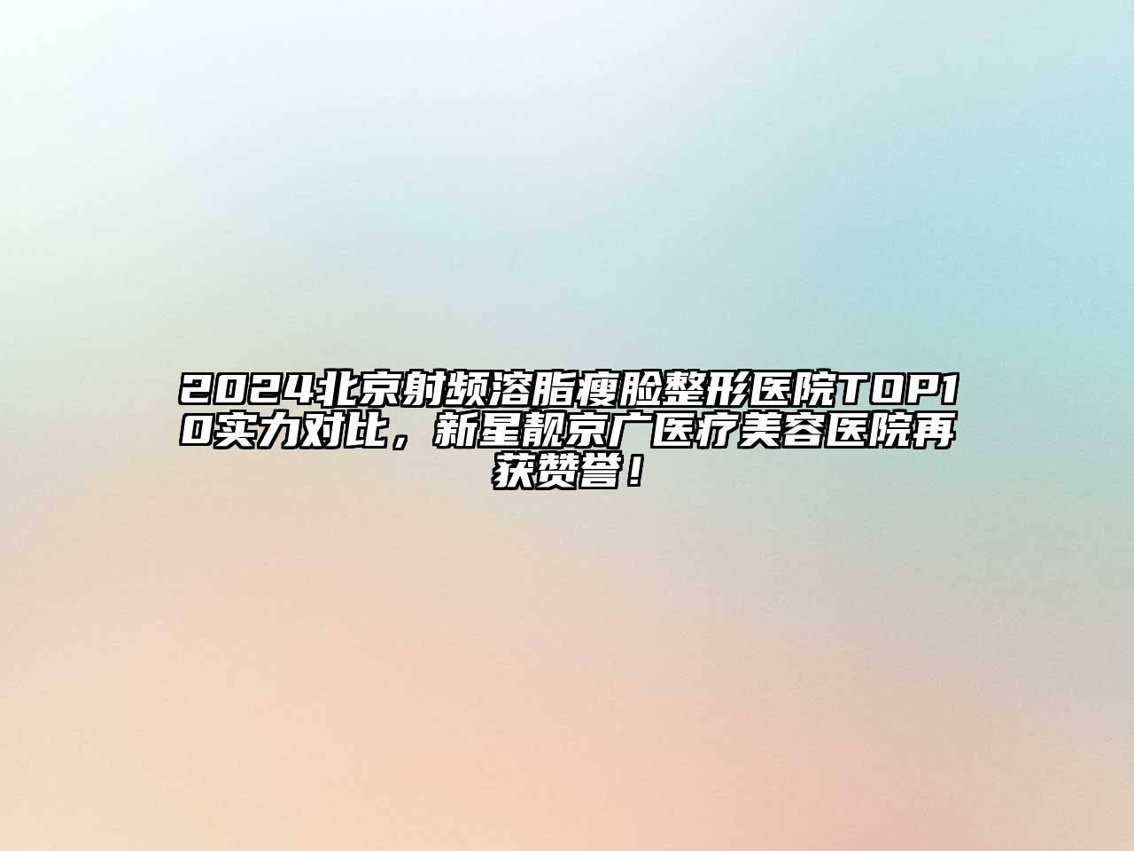 2024北京射频溶脂瘦脸整形医院TOP10实力对比，新星靓京广医疗美容医院再获赞誉！