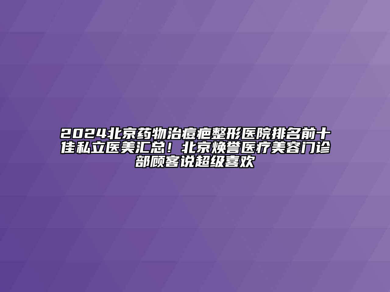 2024北京药物治痘疤整形医院排名前十佳私立医美汇总！北京焕誉医疗美容门诊部顾客说超级喜欢