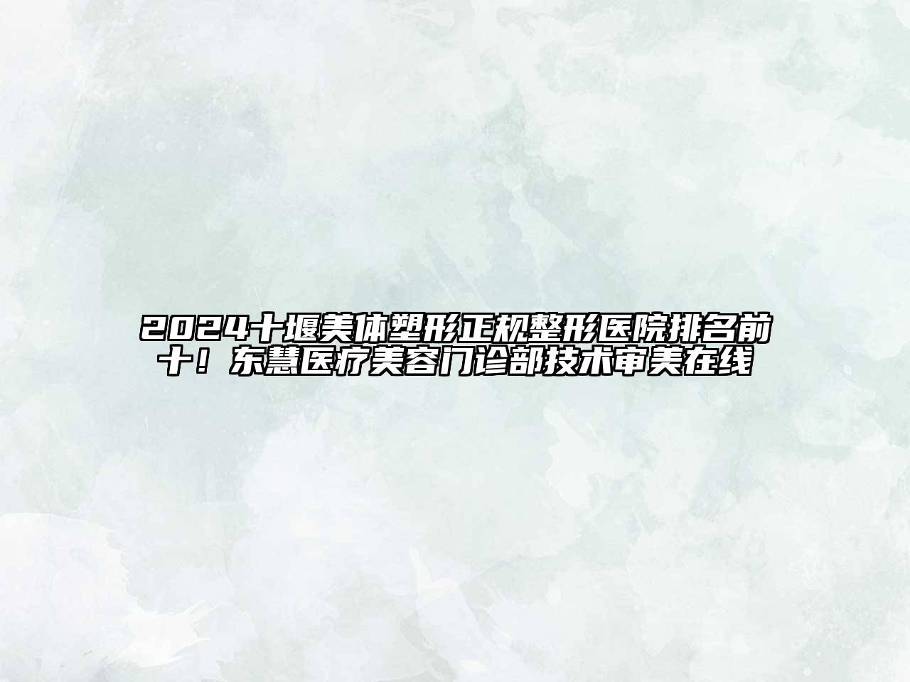 2024十堰美体塑形正规整形医院排名前十！东慧医疗美容门诊部技术审美在线
