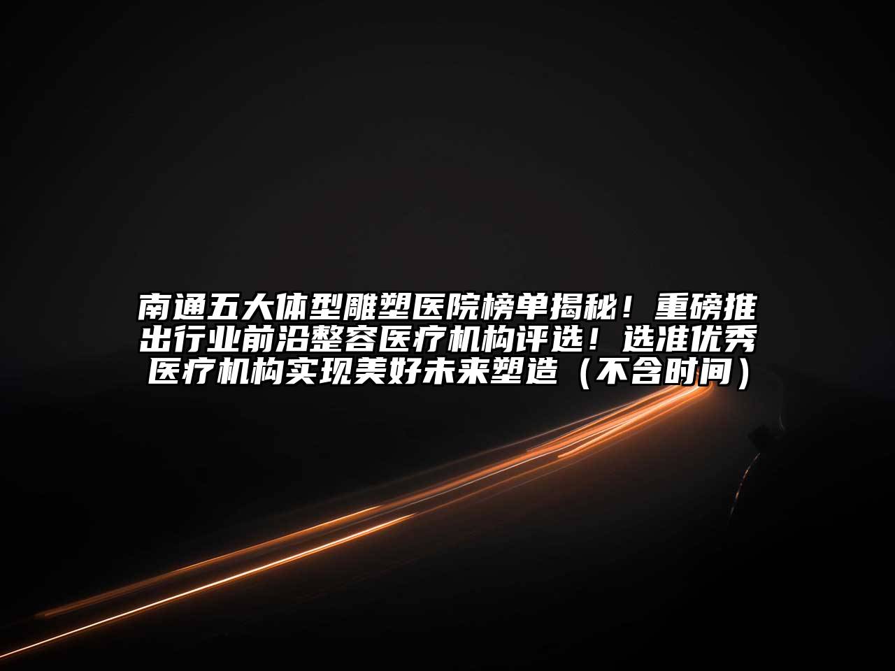 南通五大体型雕塑医院榜单揭秘！重磅推出行业前沿整容医疗机构评选！选准优秀医疗机构实现美好未来塑造（不含时间）