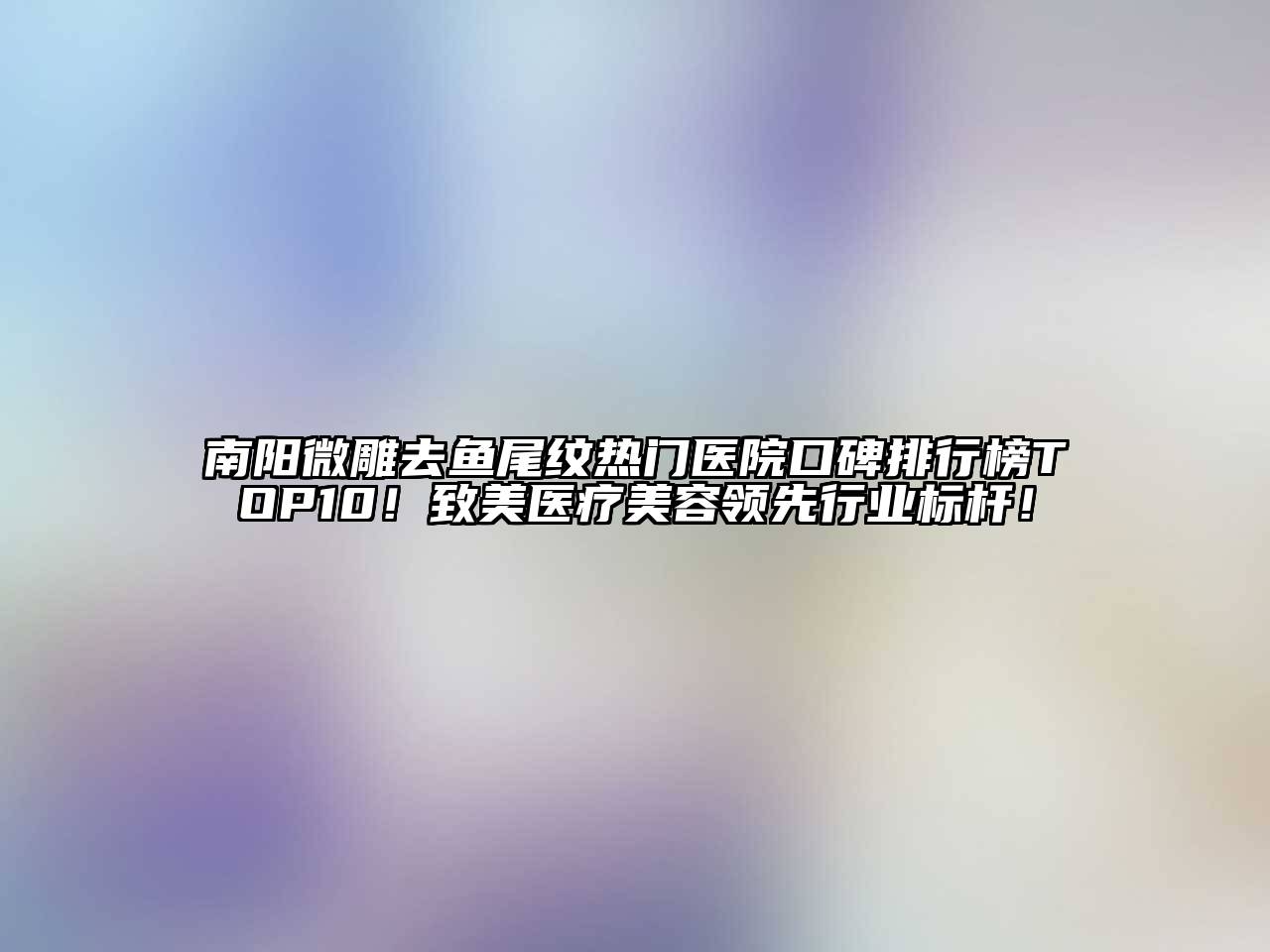 南阳微雕去鱼尾纹热门医院口碑排行榜TOP10！致美医疗美容领先行业标杆！
