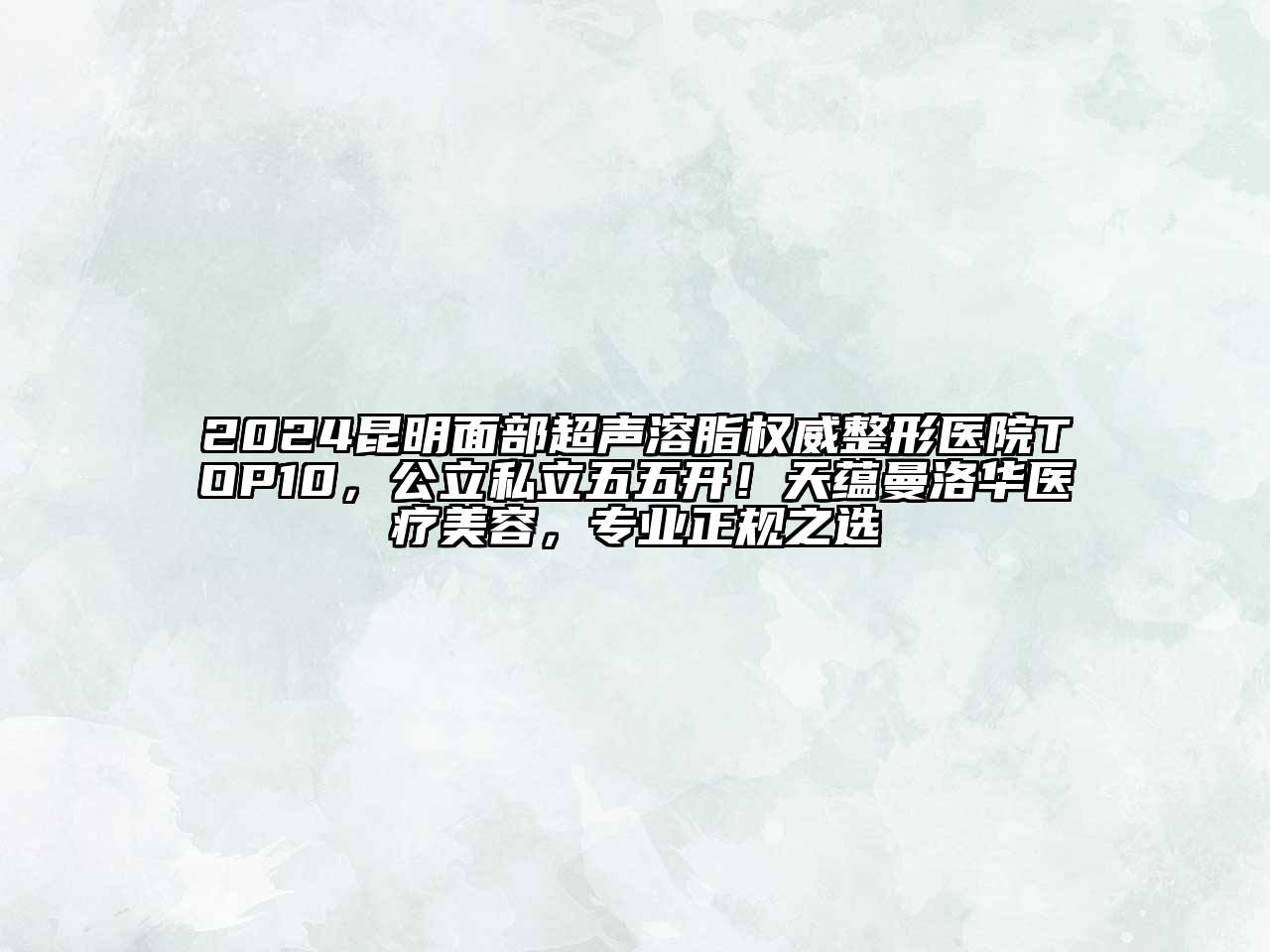 2024昆明面部超声溶脂权威整形医院TOP10，公立私立五五开！天蕴曼洛华医疗美容，专业正规之选