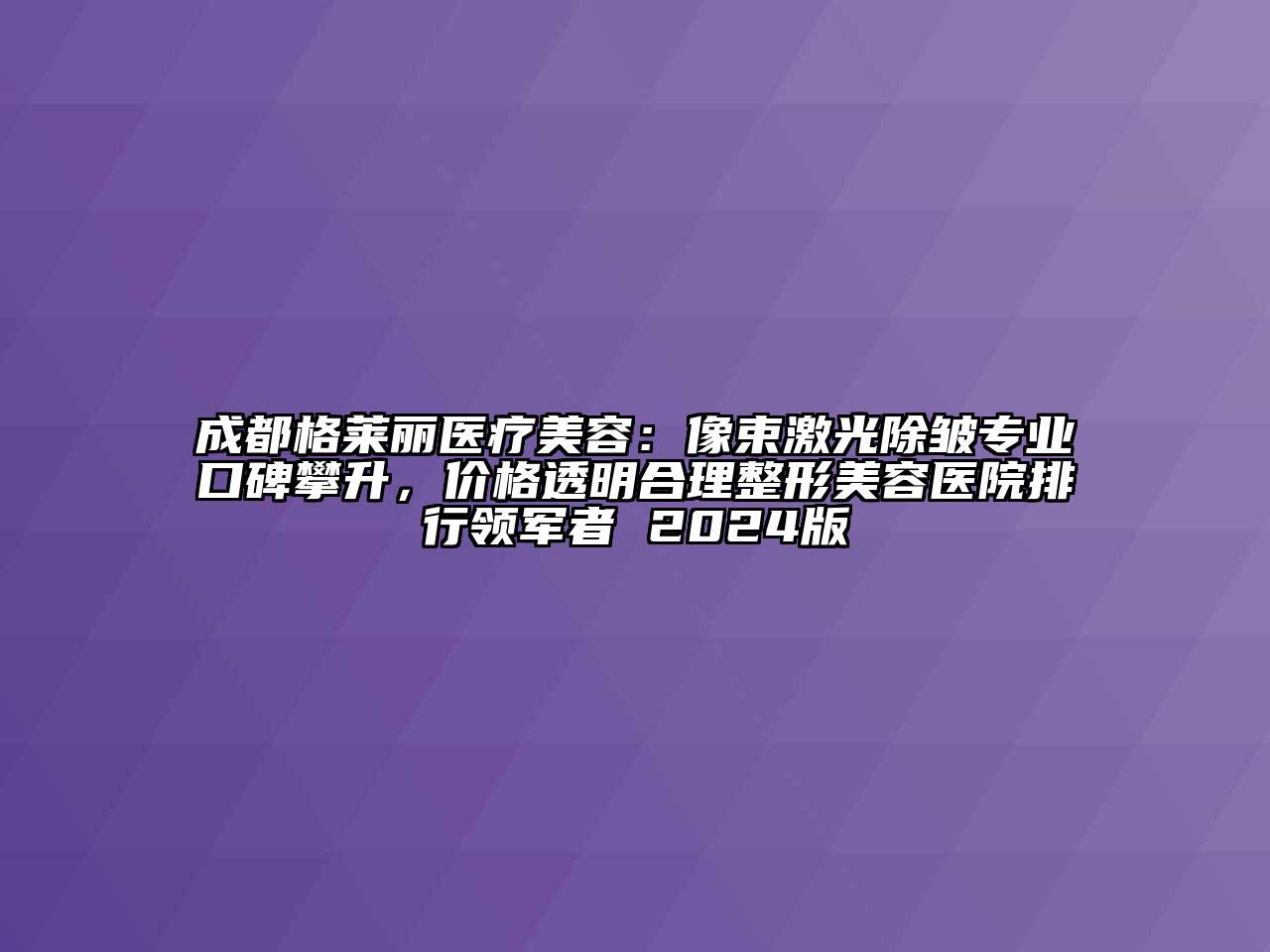 成都格莱丽医疗美容：像束激光除皱专业口碑攀升，价格透明合理整形美容医院排行领军者 2024版