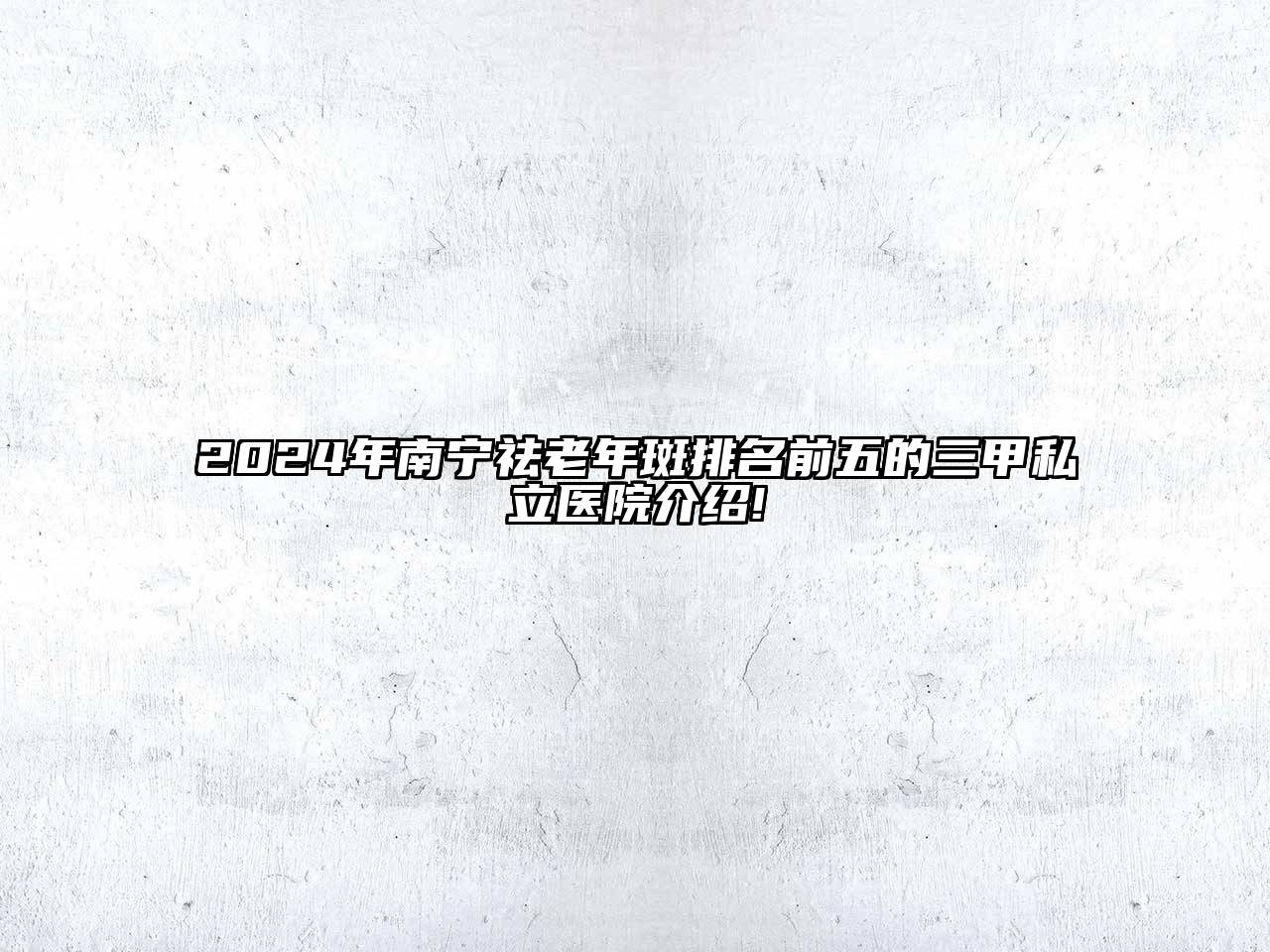 2024年南宁祛老年斑排名前五的三甲私立医院介绍!
