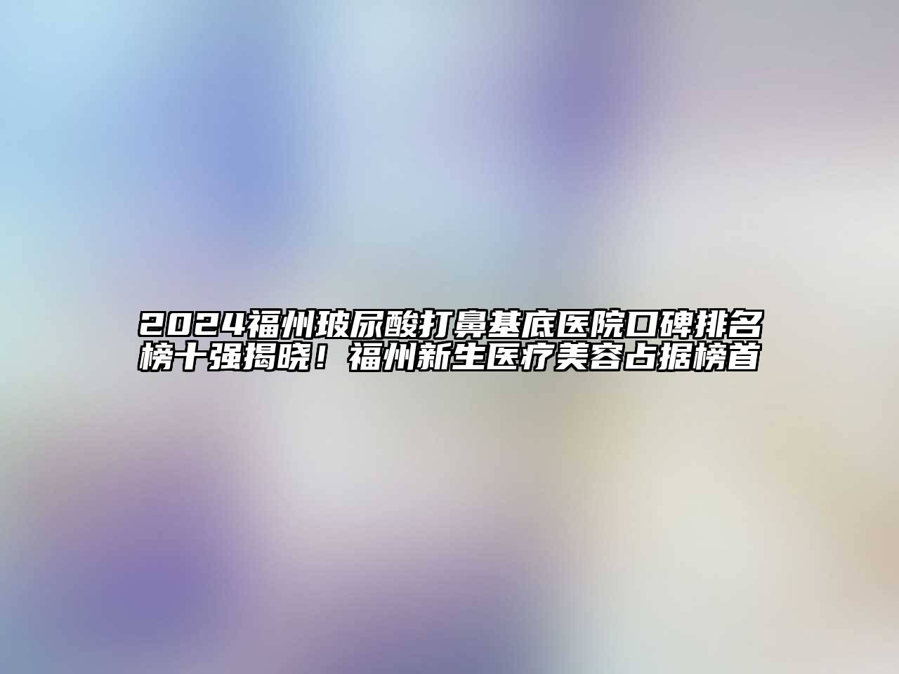 2024福州玻尿酸打鼻基底医院口碑排名榜十强揭晓！福州新生医疗美容占据榜首