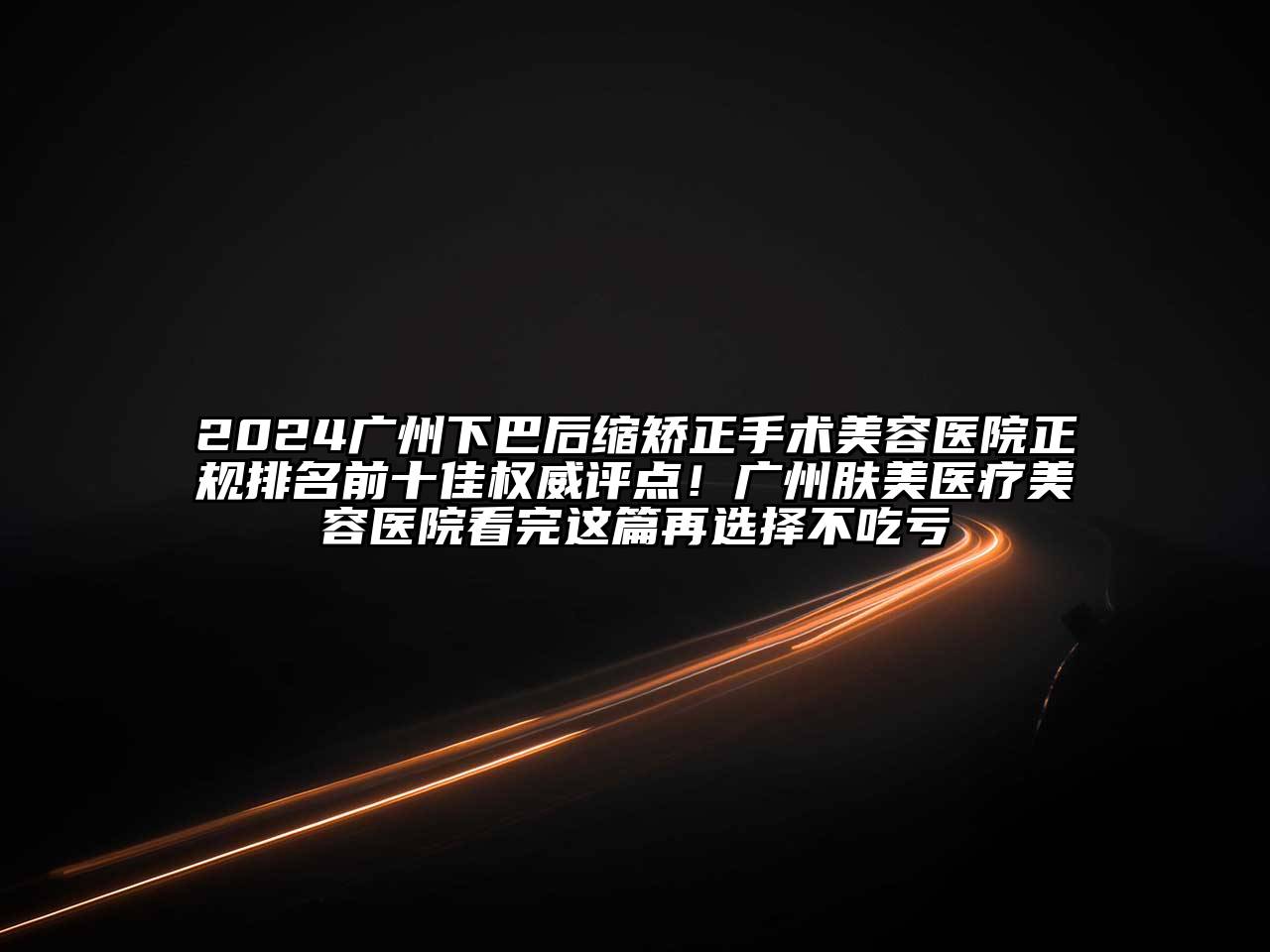 2024广州下巴后缩矫正手术美容医院正规排名前十佳权威评点！广州肤美医疗美容医院看完这篇再选择不吃亏