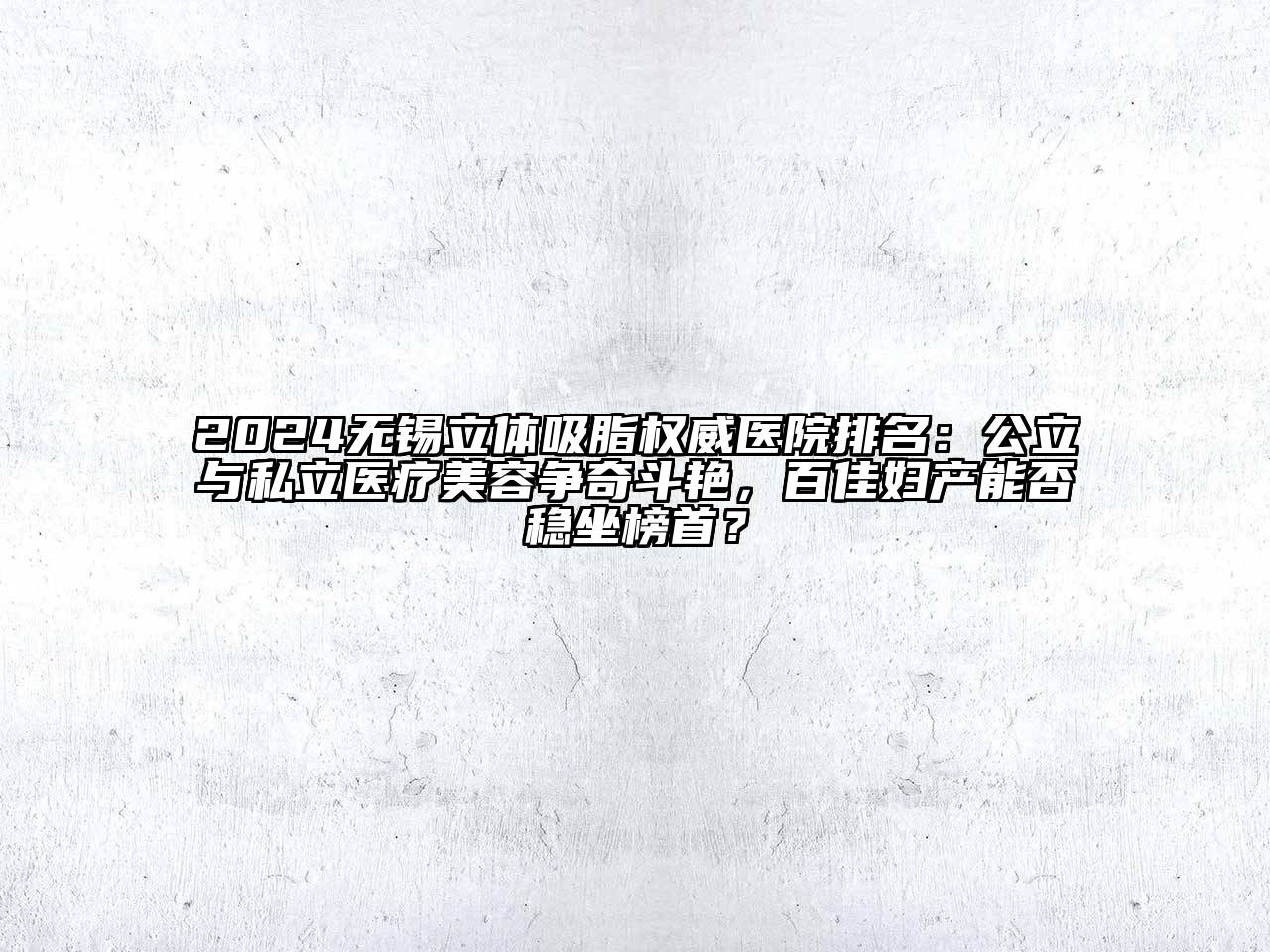 2024无锡立体吸脂权威医院排名：公立与私立医疗美容争奇斗艳，百佳妇产能否稳坐榜首？
