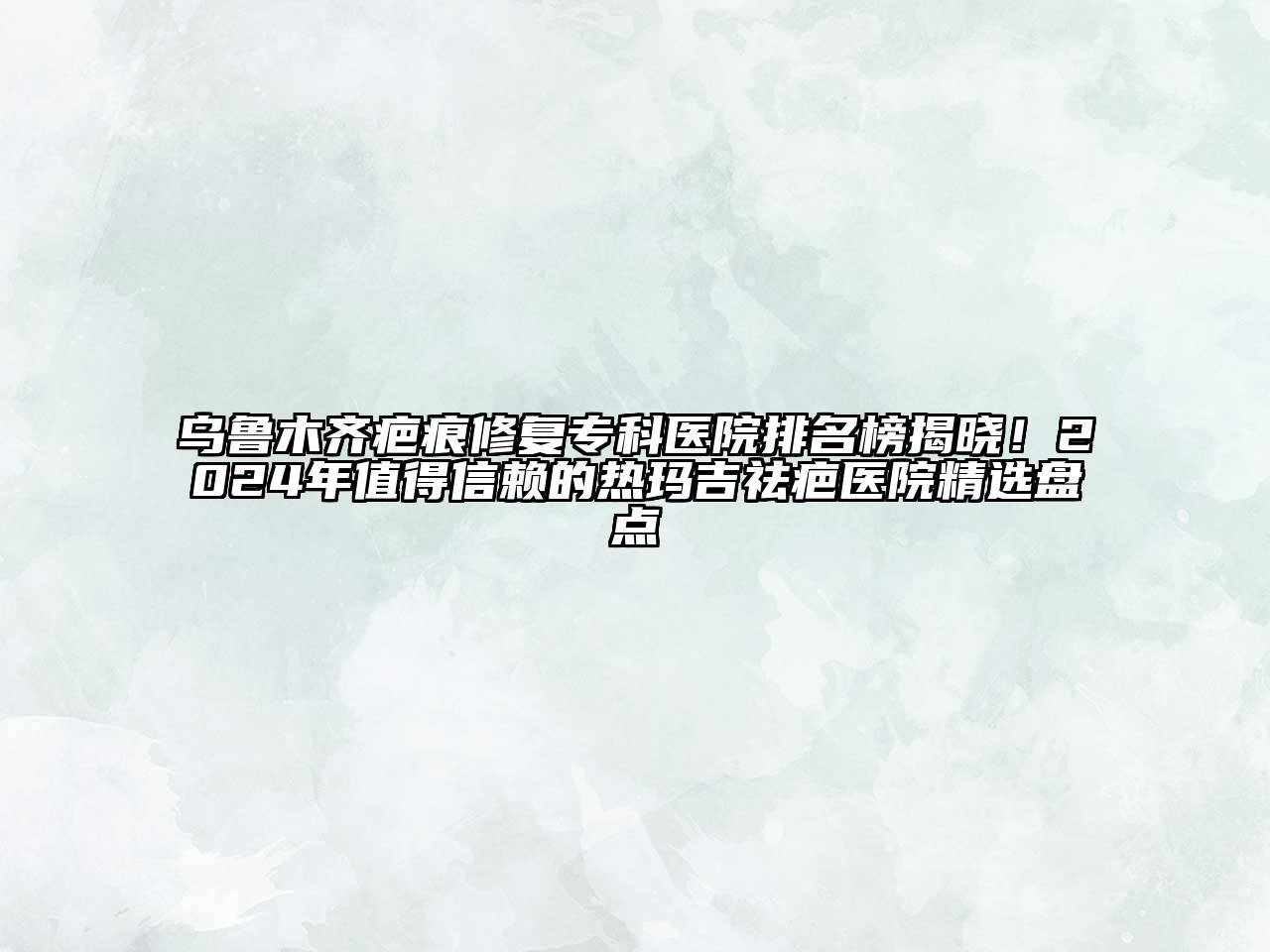 乌鲁木齐疤痕修复专科医院排名榜揭晓！2024年值得信赖的热玛吉祛疤医院精选盘点